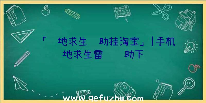 「绝地求生辅助挂淘宝」|手机绝地求生雷达辅助下载